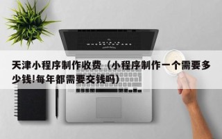 桂平天津小程序制作收费（小程序制作一个需要多少钱!每年都需要交钱吗）